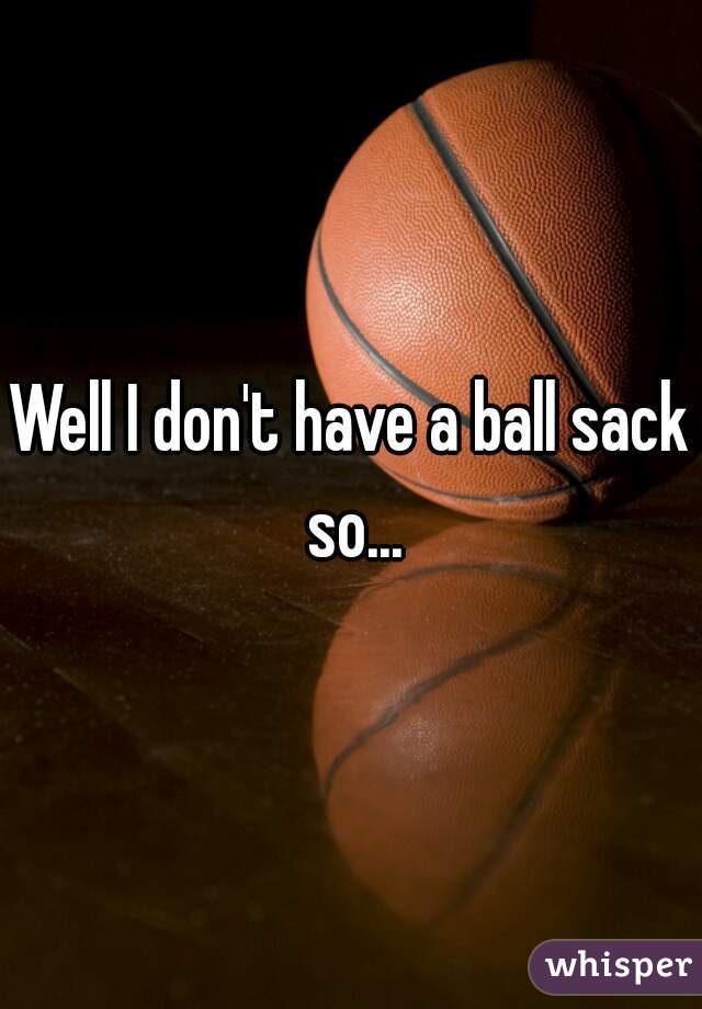 Well I don't have a ball sack so...