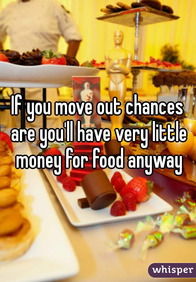 If you move out chances are you'll have very little money for food anyway