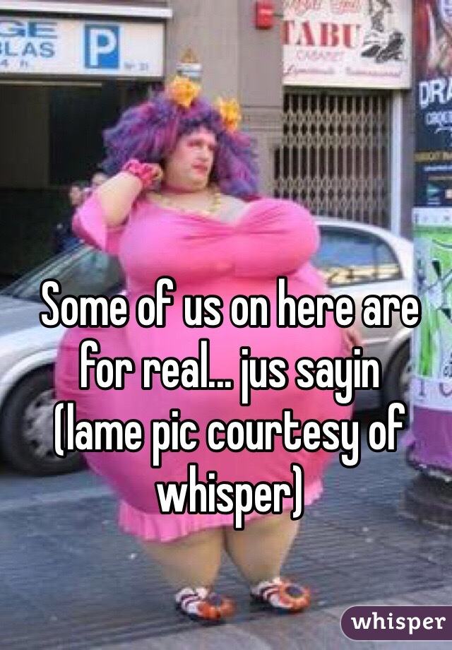 Some of us on here are for real... jus sayin
(lame pic courtesy of whisper)