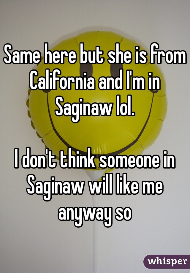 Same here but she is from California and I'm in Saginaw lol. 

I don't think someone in Saginaw will like me anyway so