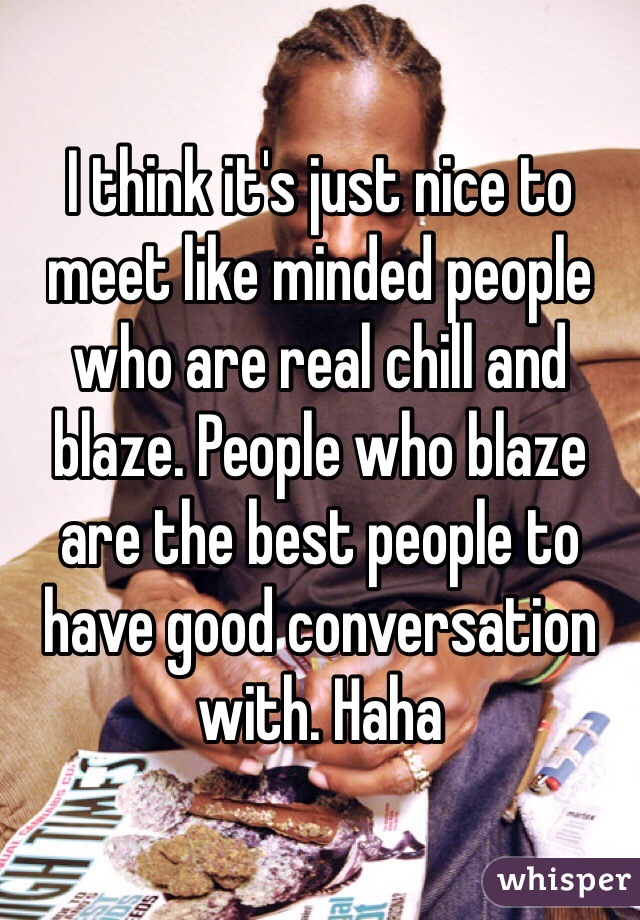 I think it's just nice to meet like minded people who are real chill and blaze. People who blaze are the best people to have good conversation with. Haha