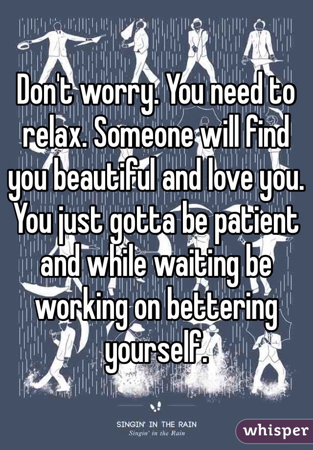 Don't worry. You need to relax. Someone will find you beautiful and love you. You just gotta be patient and while waiting be working on bettering yourself. 