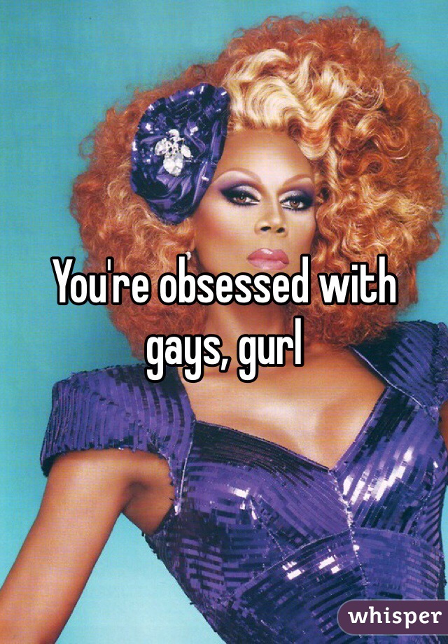 You're obsessed with gays, gurl