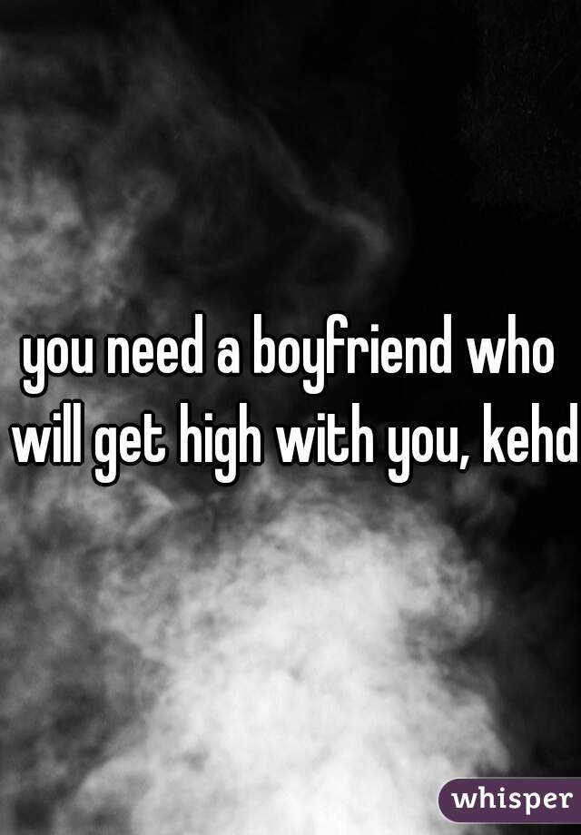 you need a boyfriend who will get high with you, kehd