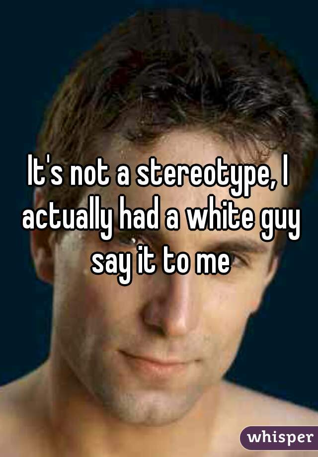 It's not a stereotype, I actually had a white guy say it to me