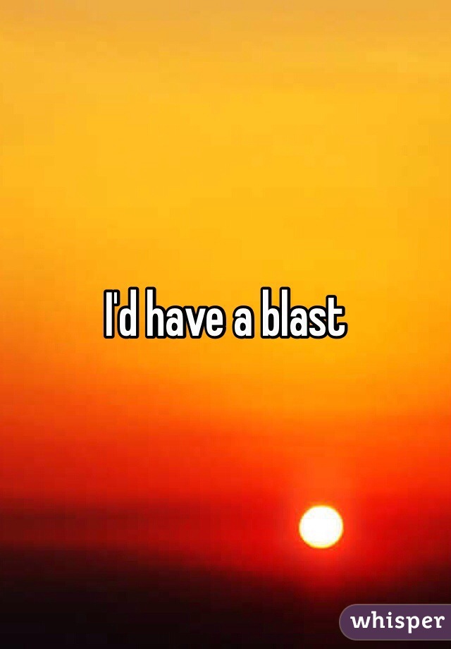 I'd have a blast