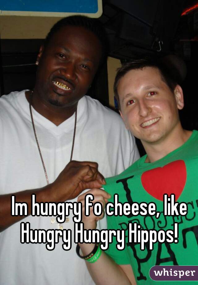 Im hungry fo cheese, like Hungry Hungry Hippos! 