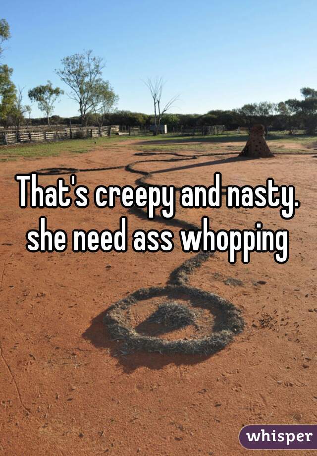 That's creepy and nasty. she need ass whopping 