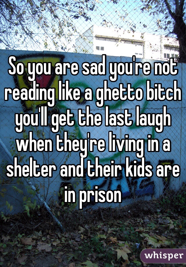 So you are sad you're not reading like a ghetto bitch you'll get the last laugh when they're living in a shelter and their kids are in prison
