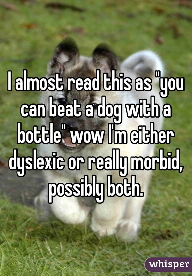 I almost read this as "you can beat a dog with a bottle" wow I'm either dyslexic or really morbid, possibly both. 