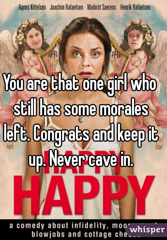 You are that one girl who still has some morales left. Congrats and keep it up. Never cave in.