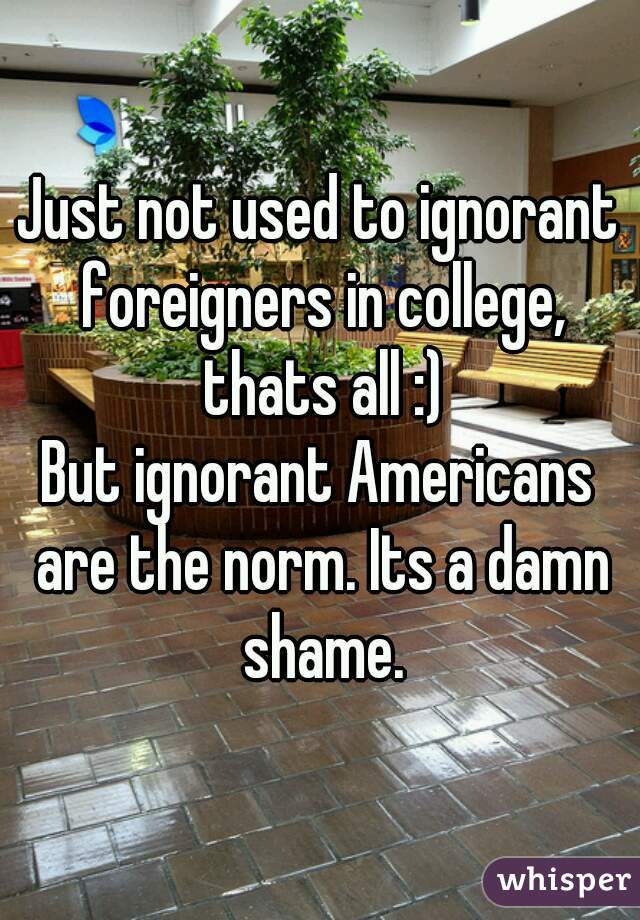 Just not used to ignorant foreigners in college, thats all :)
But ignorant Americans are the norm. Its a damn shame.
