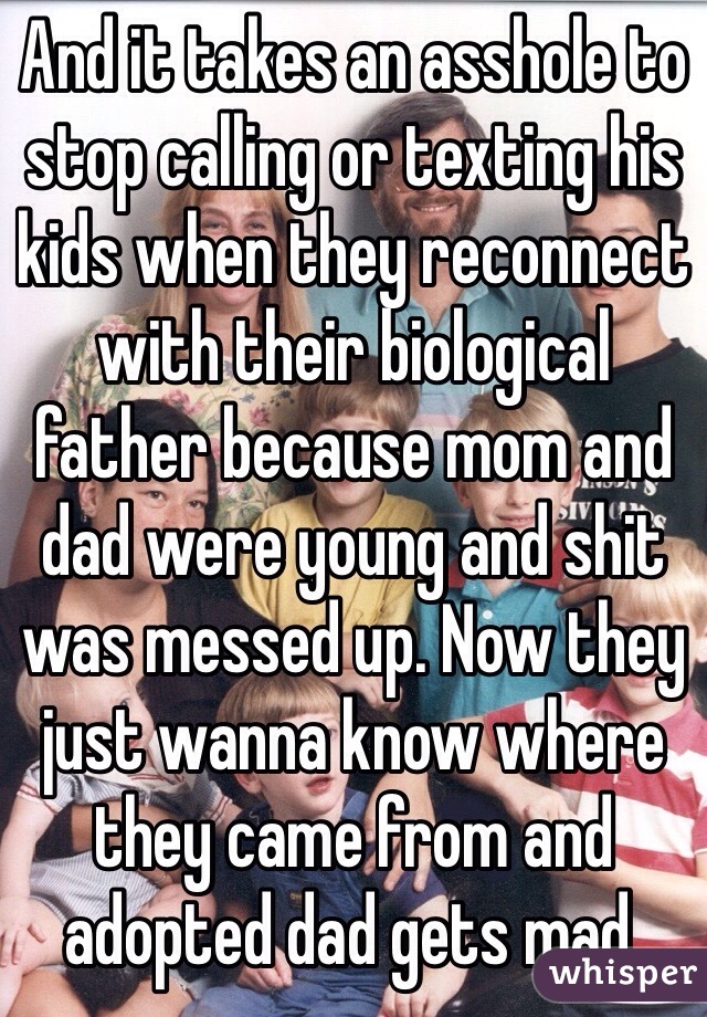 And it takes an asshole to stop calling or texting his kids when they reconnect with their biological father because mom and dad were young and shit was messed up. Now they just wanna know where they came from and adopted dad gets mad.