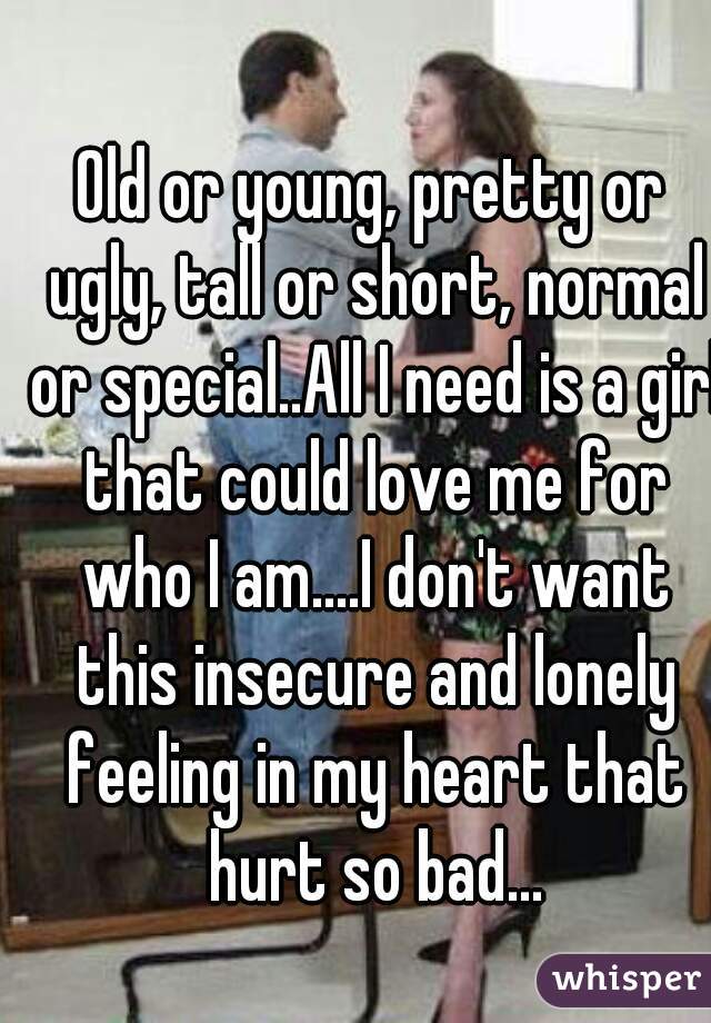 Old or young, pretty or ugly, tall or short, normal or special..All I need is a girl that could love me for who I am....I don't want this insecure and lonely feeling in my heart that hurt so bad...