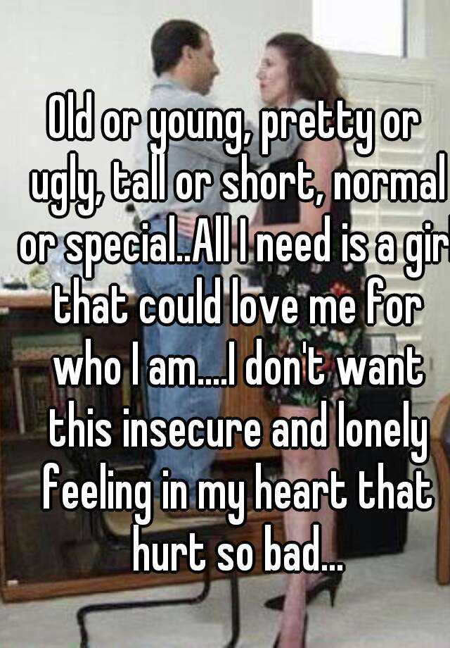 Old or young, pretty or ugly, tall or short, normal or special..All I need is a girl that could love me for who I am....I don't want this insecure and lonely feeling in my heart that hurt so bad...