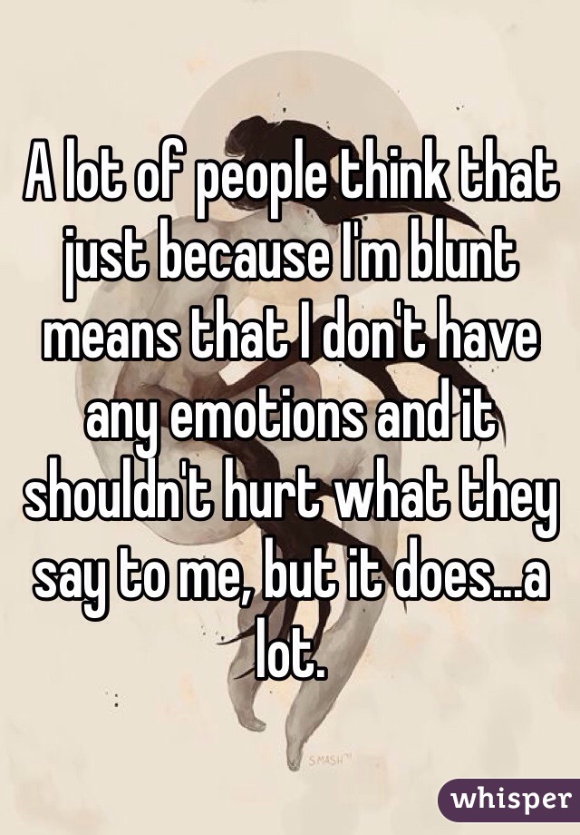A lot of people think that just because I'm blunt means that I don't have any emotions and it shouldn't hurt what they say to me, but it does...a lot.