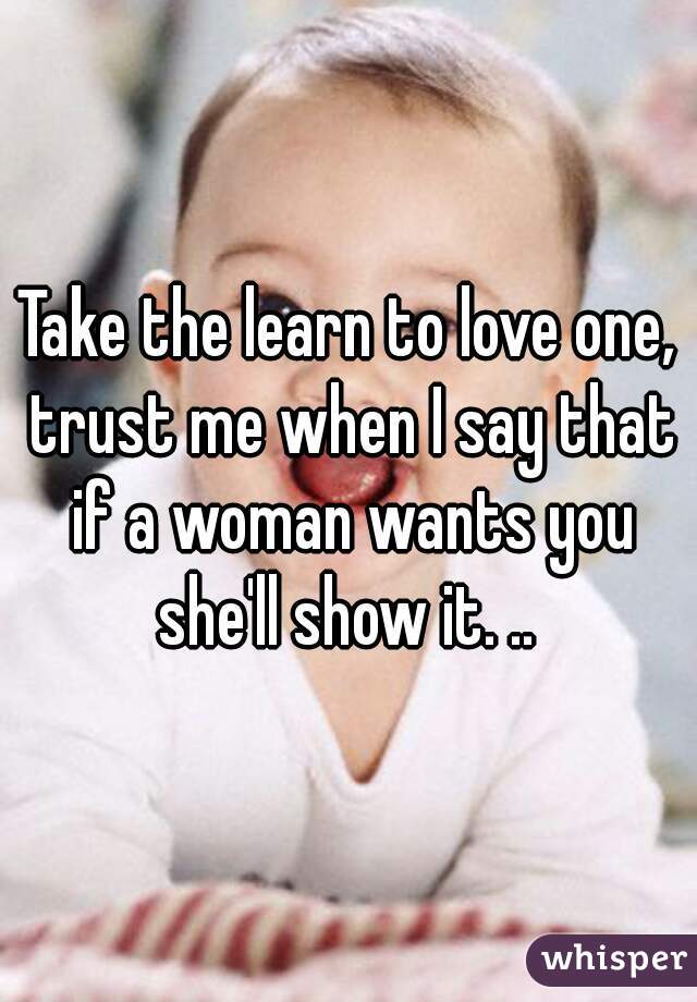 Take the learn to love one, trust me when I say that if a woman wants you she'll show it. .. 
