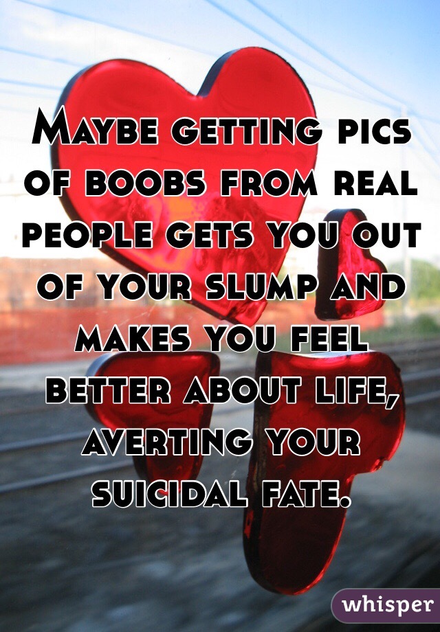 Maybe getting pics of boobs from real people gets you out of your slump and makes you feel better about life, averting your suicidal fate. 