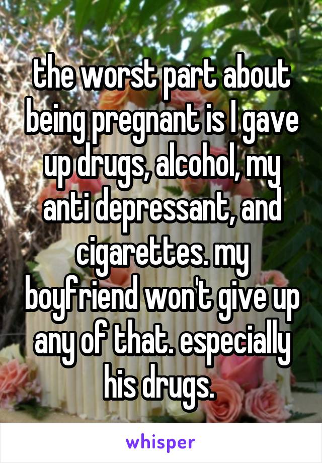 the worst part about being pregnant is I gave up drugs, alcohol, my anti depressant, and cigarettes. my boyfriend won't give up any of that. especially his drugs. 