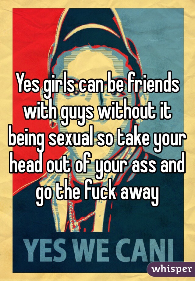 Yes girls can be friends with guys without it being sexual so take your head out of your ass and go the fuck away
