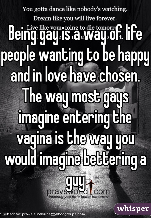 Being gay is a way of life people wanting to be happy and in love have chosen. The way most gays imagine entering the vagina is the way you would imagine bettering a guy