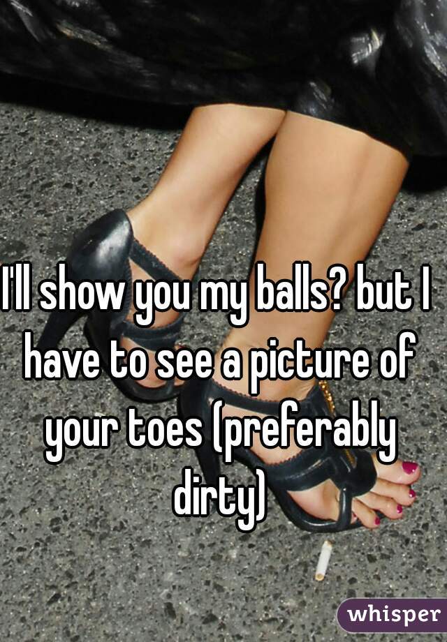 I'll show you my balls? but I have to see a picture of your toes (preferably dirty)