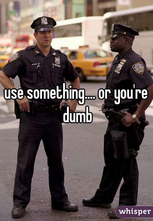 use something.... or you're dumb