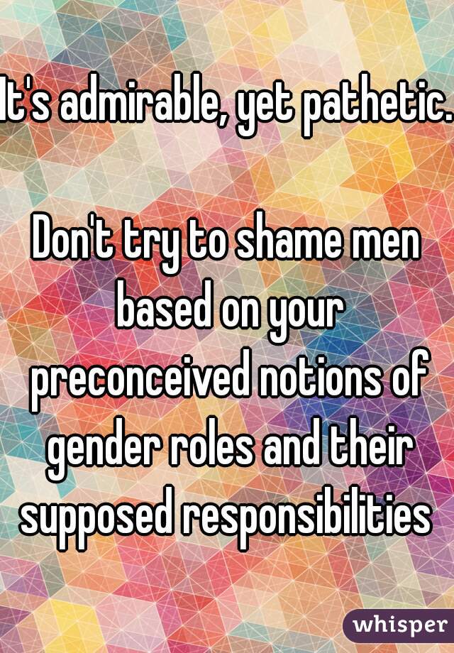 It's admirable, yet pathetic.  
Don't try to shame men based on your preconceived notions of gender roles and their supposed responsibilities 