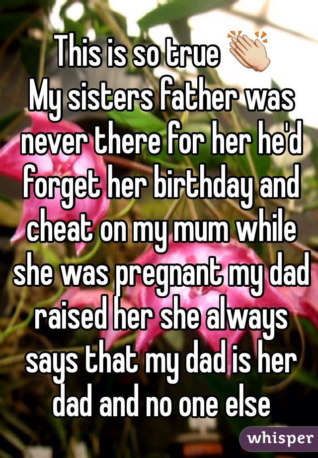 This is so true 👏 
My sisters father was never there for her he'd forget her birthday and cheat on my mum while she was pregnant my dad raised her she always says that my dad is her dad and no one else 