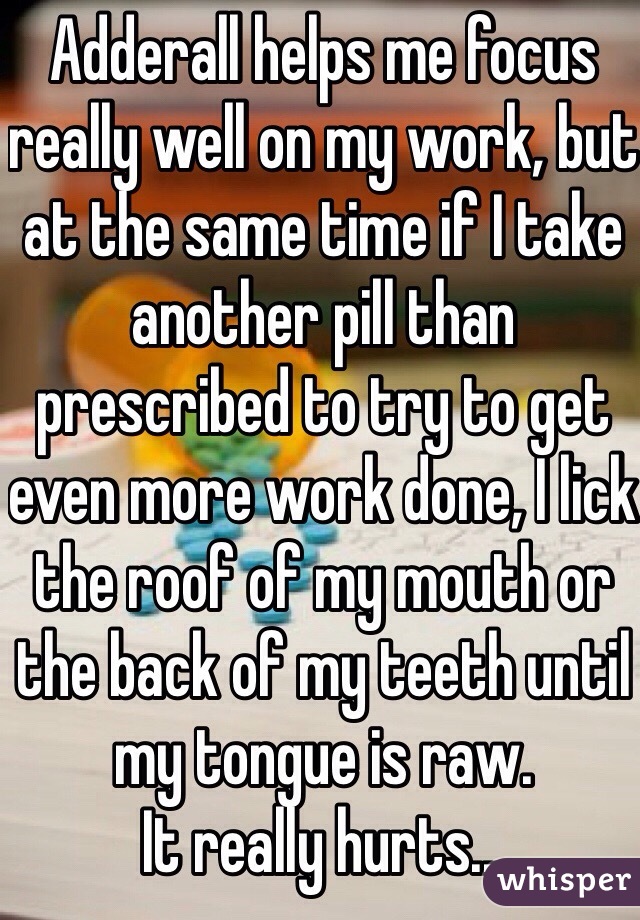 Adderall helps me focus really well on my work, but at the same time if I take another pill than prescribed to try to get even more work done, I lick the roof of my mouth or the back of my teeth until my tongue is raw. 
It really hurts...