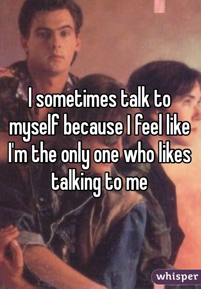 I sometimes talk to myself because I feel like I'm the only one who likes talking to me