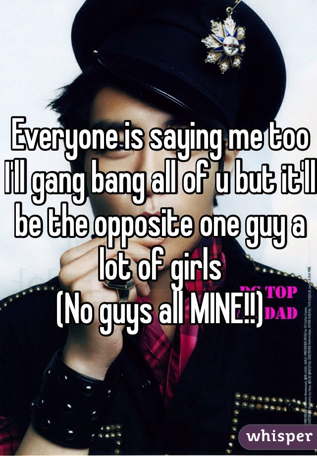 Everyone is saying me too I'll gang bang all of u but it'll be the opposite one guy a lot of girls 
(No guys all MINE!!)