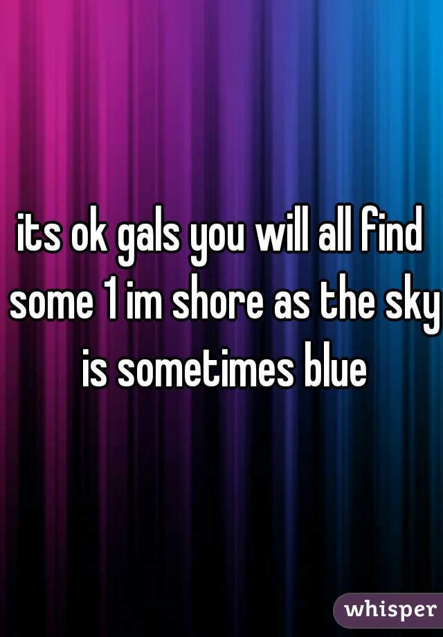 its ok gals you will all find some 1 im shore as the sky is sometimes blue