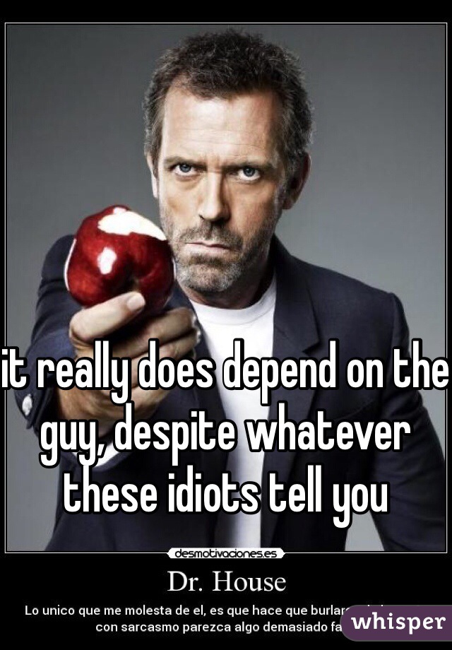 it really does depend on the guy, despite whatever these idiots tell you