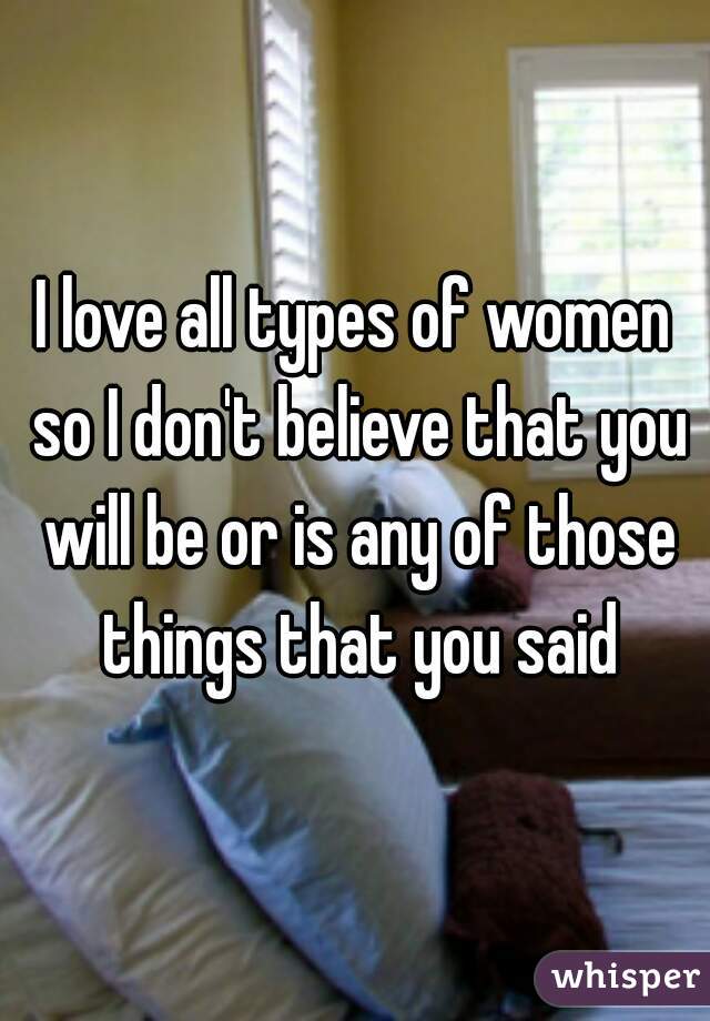 I love all types of women so I don't believe that you will be or is any of those things that you said