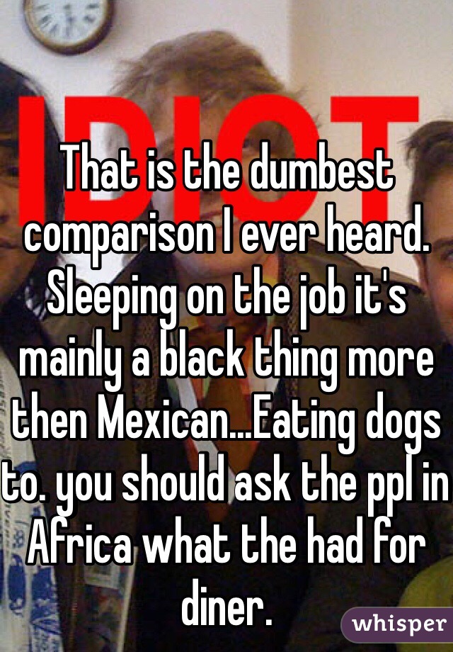 That is the dumbest comparison I ever heard.
Sleeping on the job it's mainly a black thing more then Mexican...Eating dogs to. you should ask the ppl in Africa what the had for diner.