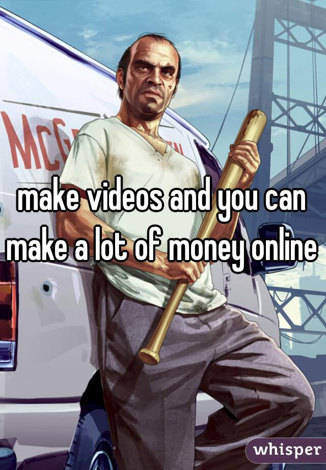 make videos and you can make a lot of money online 