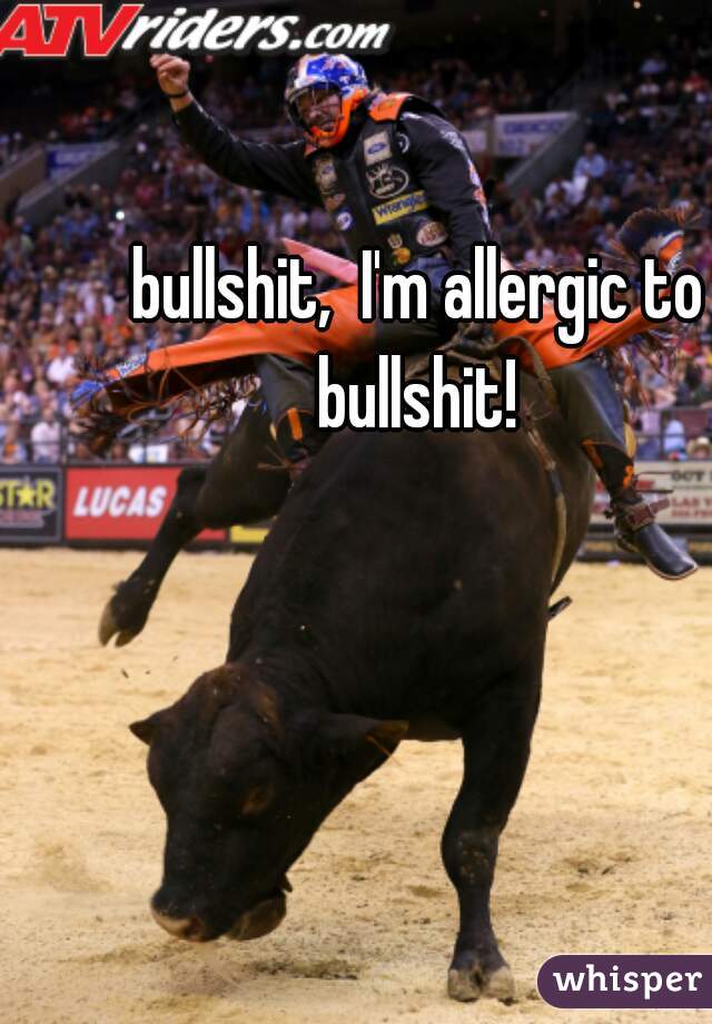 bullshit,  I'm allergic to bullshit! 