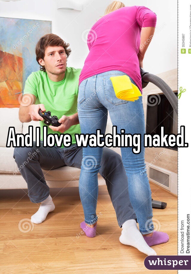 And I love watching naked.