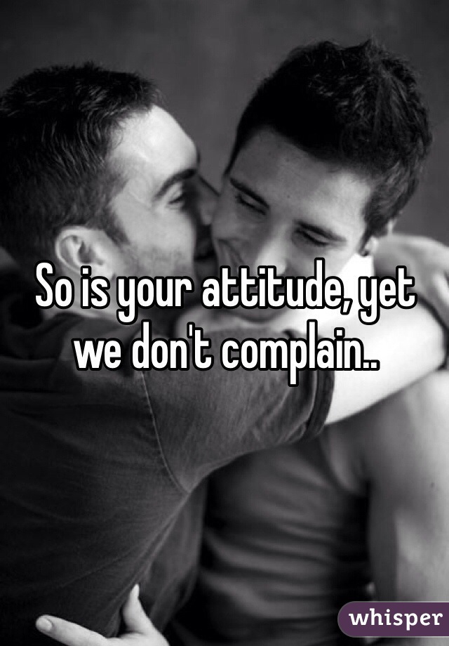 So is your attitude, yet we don't complain..