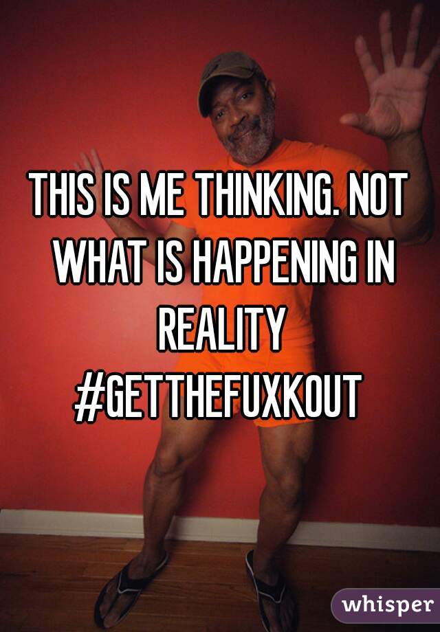 THIS IS ME THINKING. NOT WHAT IS HAPPENING IN REALITY
#GETTHEFUXKOUT