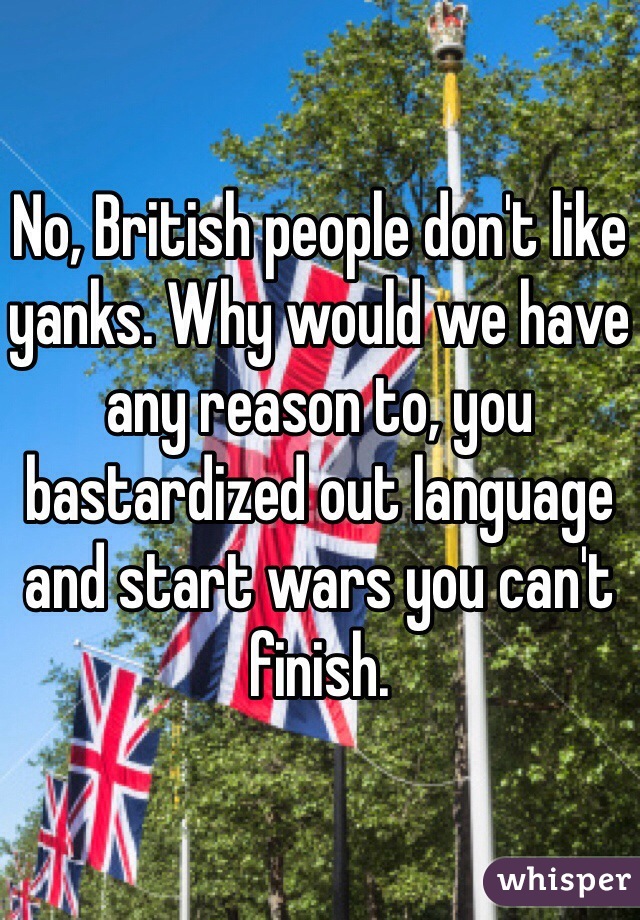 No, British people don't like yanks. Why would we have any reason to, you bastardized out language and start wars you can't finish.