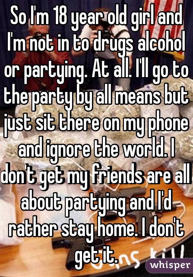 So I'm 18 year old girl and I'm not in to drugs alcohol or partying. At all. I'll go to the party by all means but just sit there on my phone and ignore the world. I don't get my friends are all about partying and I'd rather stay home. I don't get it. 