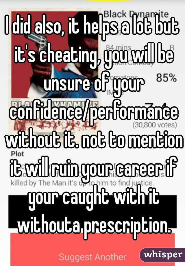I did also, it helps a lot but it's cheating, you will be unsure of your confidence/performance without it. not to mention it will ruin your career if your caught with it withouta prescription.