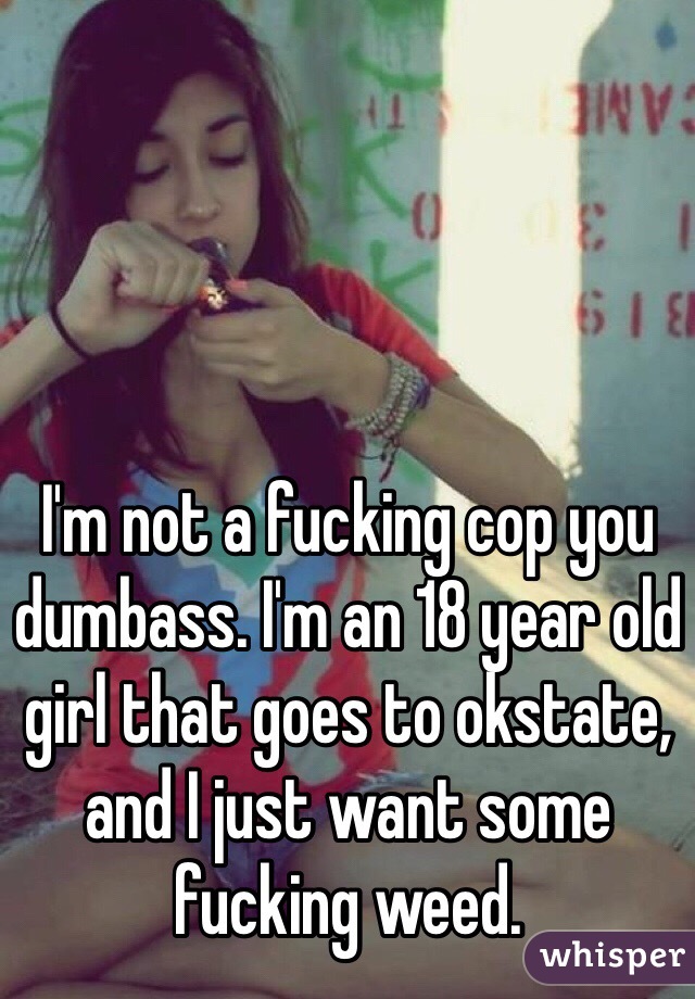 I'm not a fucking cop you dumbass. I'm an 18 year old girl that goes to okstate, and I just want some fucking weed.