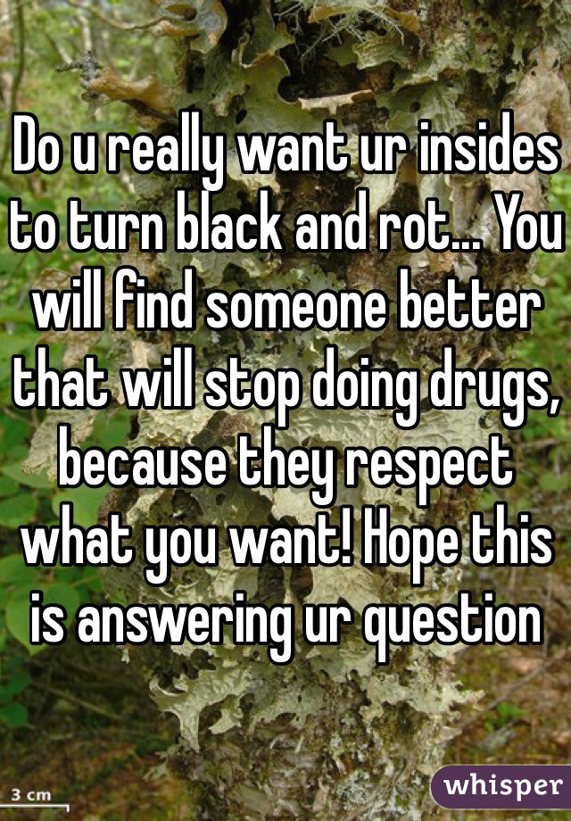 Do u really want ur insides to turn black and rot... You will find someone better that will stop doing drugs, because they respect what you want! Hope this is answering ur question