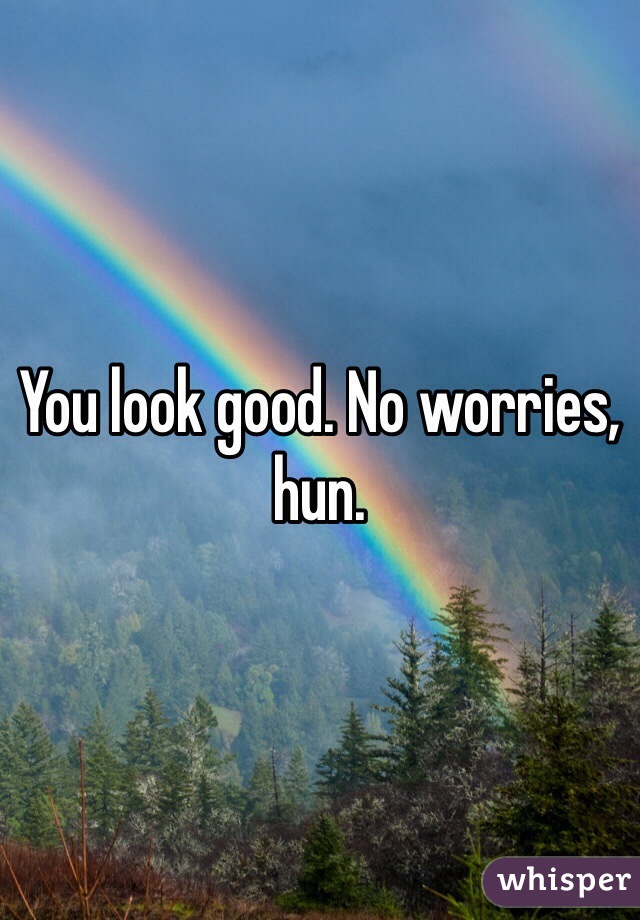 You look good. No worries, hun. 