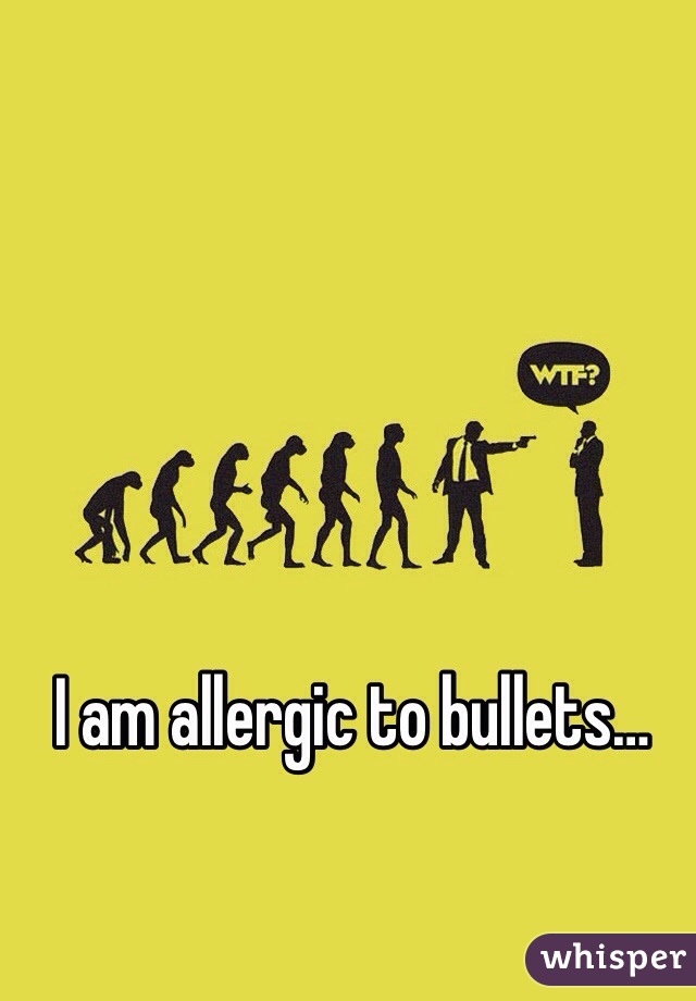 I am allergic to bullets…