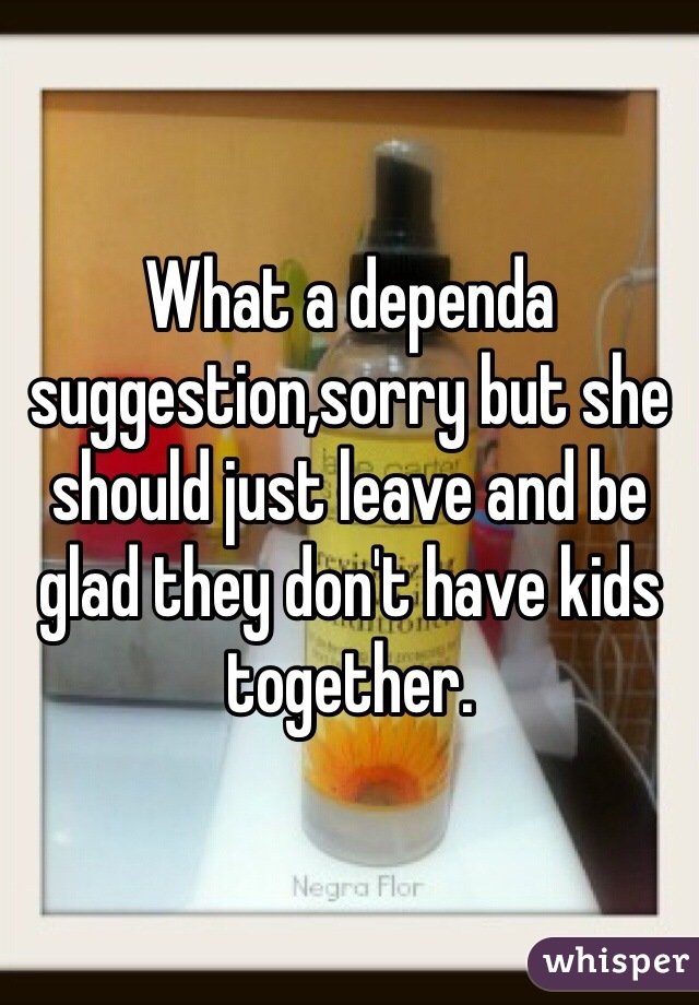 What a dependa suggestion,sorry but she should just leave and be glad they don't have kids together. 
