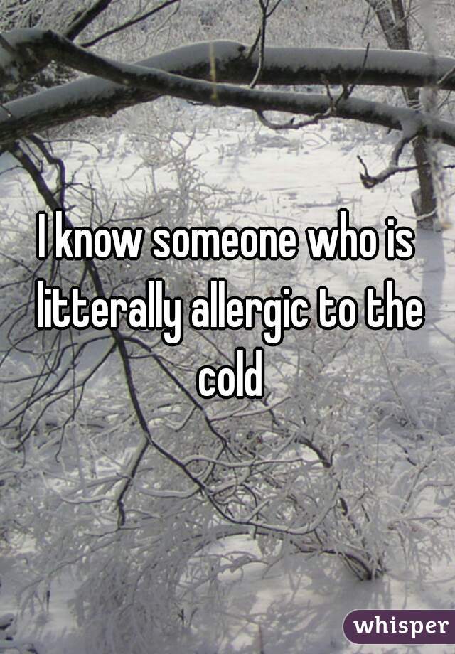 I know someone who is litterally allergic to the cold